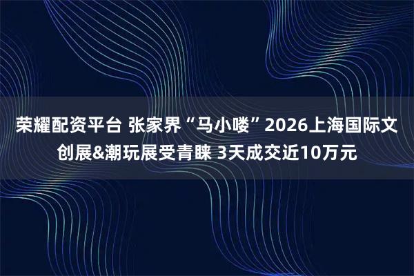 荣耀配资平台 张家界“马小喽”2026上海国际文创展&潮玩展受青睐 3天成交近10万元