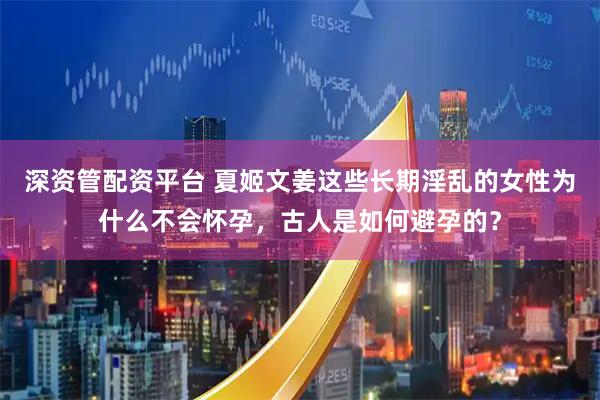 深资管配资平台 夏姬文姜这些长期淫乱的女性为什么不会怀孕，古人是如何避孕的？