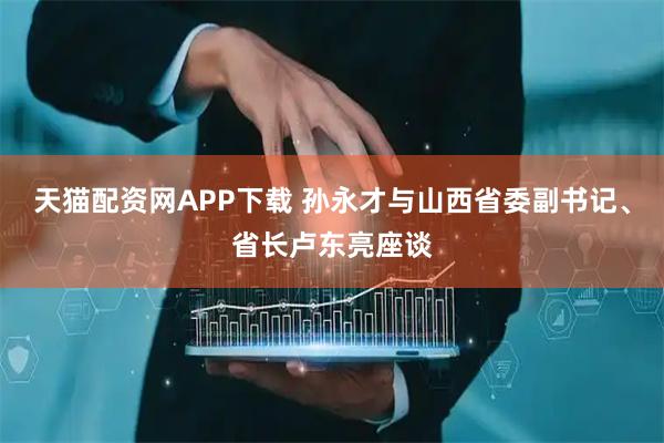 天猫配资网APP下载 孙永才与山西省委副书记、省长卢东亮座谈
