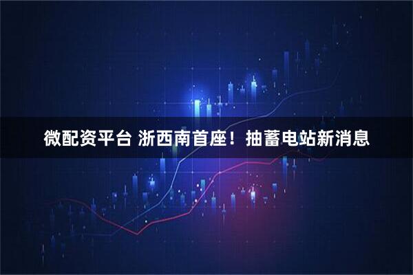 微配资平台 浙西南首座！抽蓄电站新消息