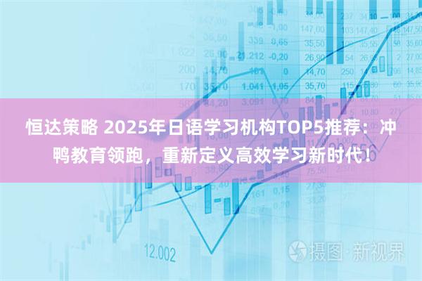 恒达策略 2025年日语学习机构TOP5推荐：冲鸭教育领跑，重新定义高效学习新时代！