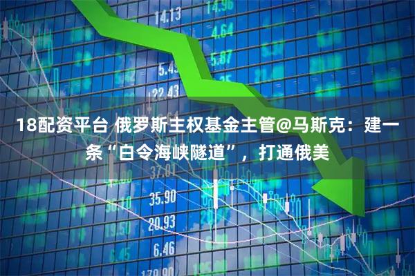 18配资平台 俄罗斯主权基金主管@马斯克：建一条“白令海峡隧道”，打通俄美