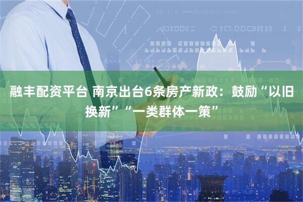 融丰配资平台 南京出台6条房产新政：鼓励“以旧换新”“一类群体一策”
