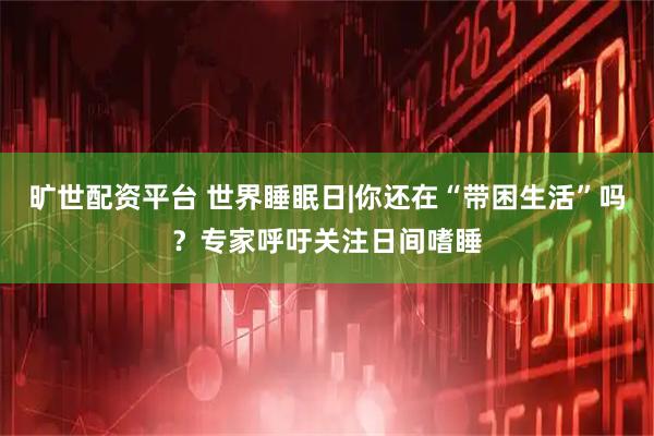旷世配资平台 世界睡眠日|你还在“带困生活”吗？专家呼吁关注日间嗜睡