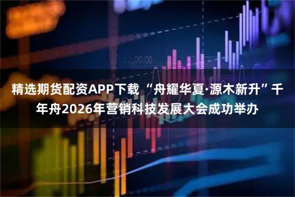 精选期货配资APP下载 “舟耀华夏·源木新升”千年舟2026年营销科技发展大会成功举办