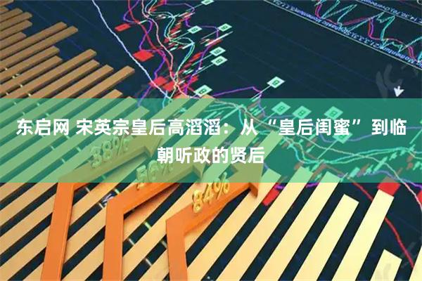 东启网 宋英宗皇后高滔滔：从 “皇后闺蜜” 到临朝听政的贤后