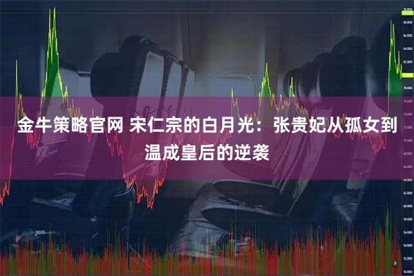 金牛策略官网 宋仁宗的白月光：张贵妃从孤女到温成皇后的逆袭