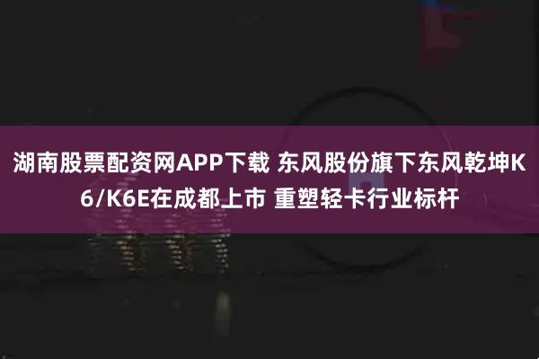 湖南股票配资网APP下载 东风股份旗下东风乾坤K6/K6E在成都上市 重塑轻卡行业标杆