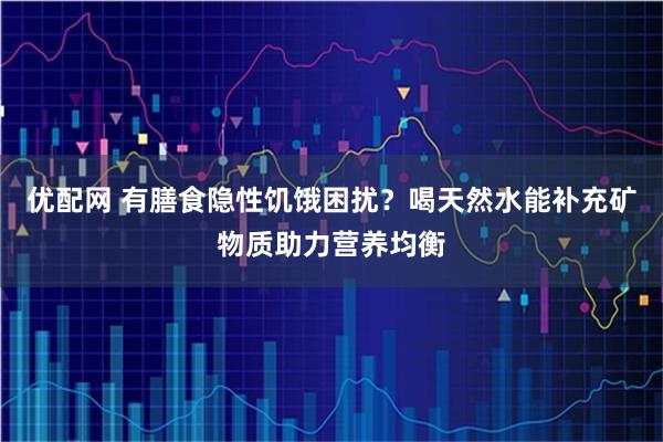 优配网 有膳食隐性饥饿困扰？喝天然水能补充矿物质助力营养均衡
