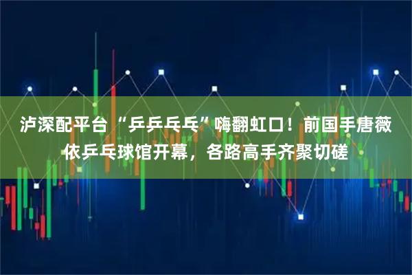 泸深配平台 “乒乒乓乓”嗨翻虹口！前国手唐薇依乒乓球馆开幕，各路高手齐聚切磋