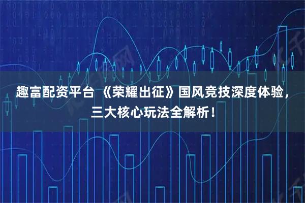 趣富配资平台 《荣耀出征》国风竞技深度体验，三大核心玩法全解析！