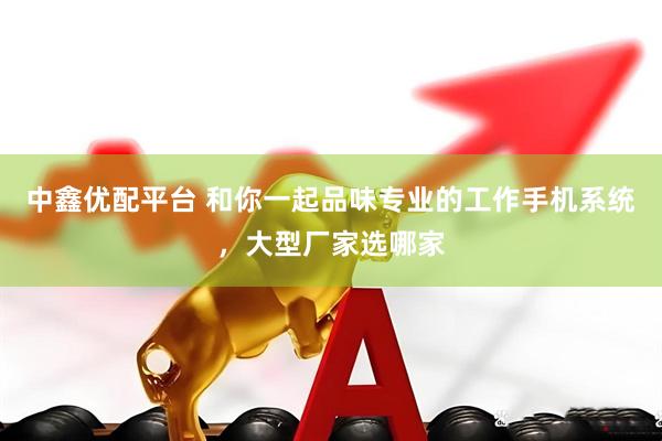 中鑫优配平台 和你一起品味专业的工作手机系统，大型厂家选哪家