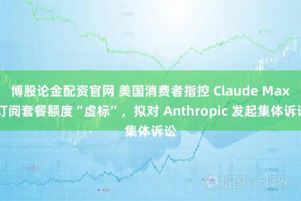 博股论金配资官网 美国消费者指控 Claude Max 订阅套餐额度“虚标”，拟对 Anthropic 发起集体诉讼