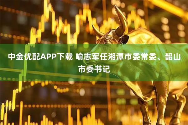 中金优配APP下载 喻志军任湘潭市委常委、韶山市委书记