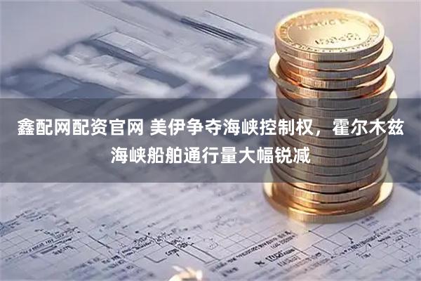 鑫配网配资官网 美伊争夺海峡控制权，霍尔木兹海峡船舶通行量大幅锐减