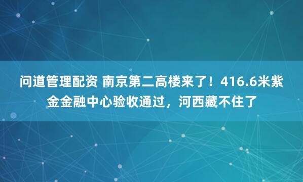 问道管理配资 南京第二高楼来了！416.6米紫金金融中心验收通过，河西藏不住了